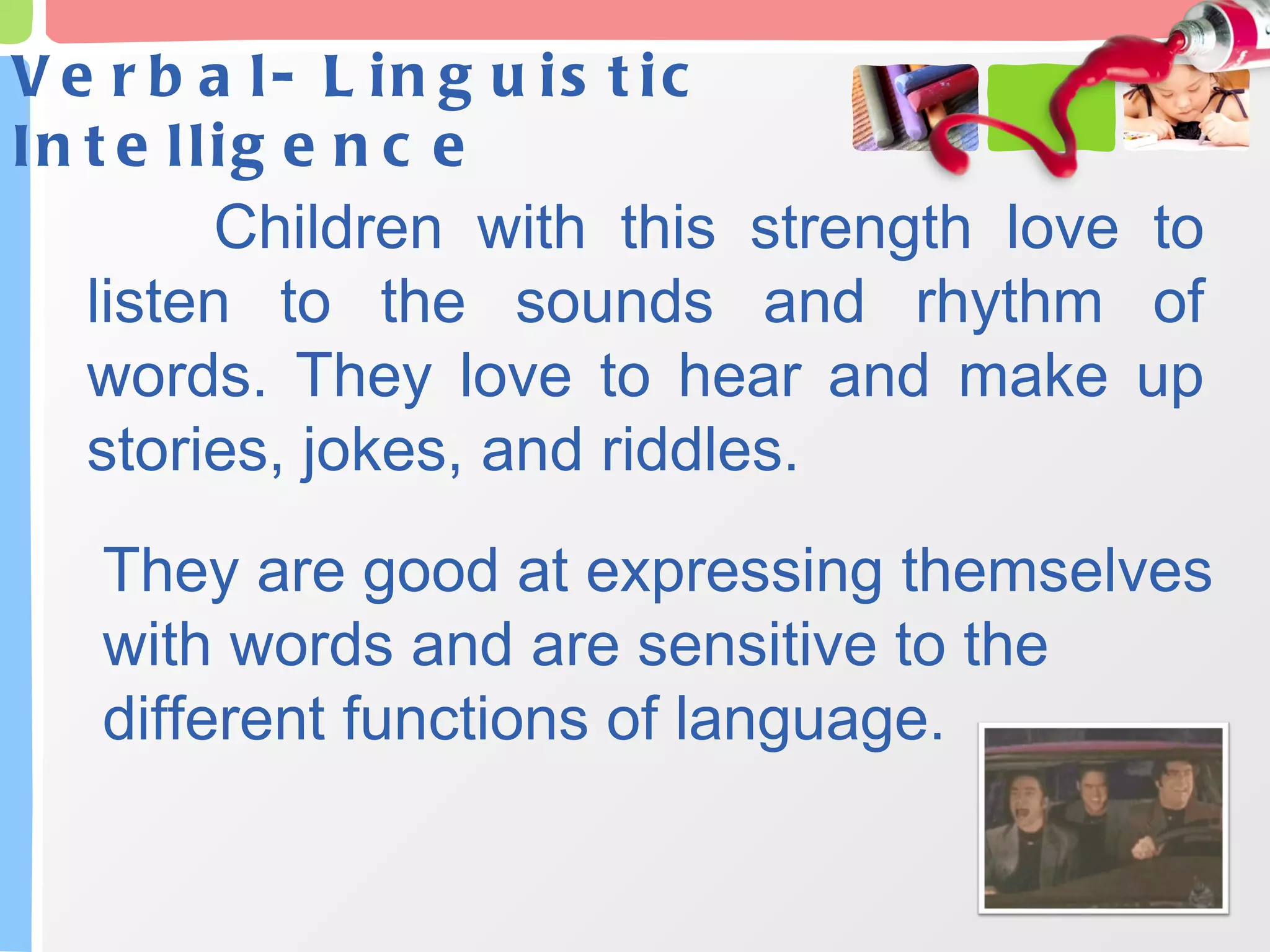 Verbal- Linguistic Intelligence Children with this strength love to listen to the sounds and rhythm of words. They love to hear and make up stories, jokes, and riddles.  They are good at expressing themselves with words and are sensitive to the different functions of language. 