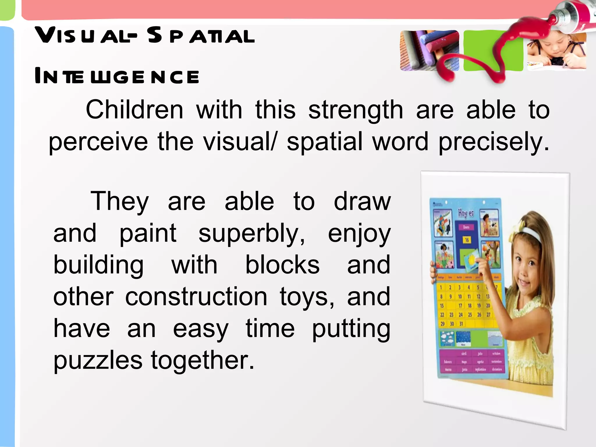 Visual- Spatial Intelligence Children with this strength are able to perceive the visual/ spatial word precisely.  They are able to draw and paint superbly, enjoy building with blocks and other construction toys, and have an easy time putting puzzles together. 