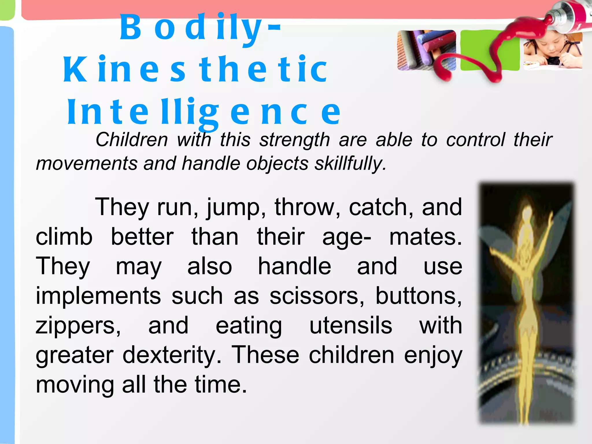 Bodily- Kinesthetic  Intelligence Children with this strength are able to control their movements and handle objects skillfully.  They run, jump, throw, catch, and climb better than their age- mates. They may also handle and use implements such as scissors, buttons, zippers, and eating utensils with greater dexterity. These children enjoy moving all the time. 