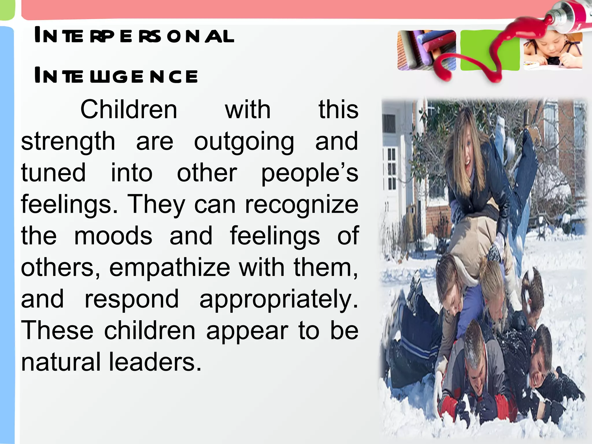 Interpersonal Intelligence Children with this strength are outgoing and tuned into other people’s feelings. They can recognize the moods and feelings of others, empathize with them, and respond appropriately. These children appear to be natural leaders. 