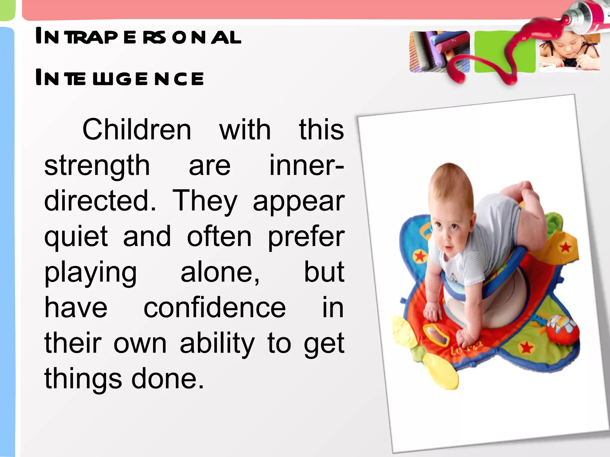 Intrapersonal Intelligence Children with this strength are inner- directed. They appear quiet and often prefer playing alone, but have confidence in their own ability to get things done. 