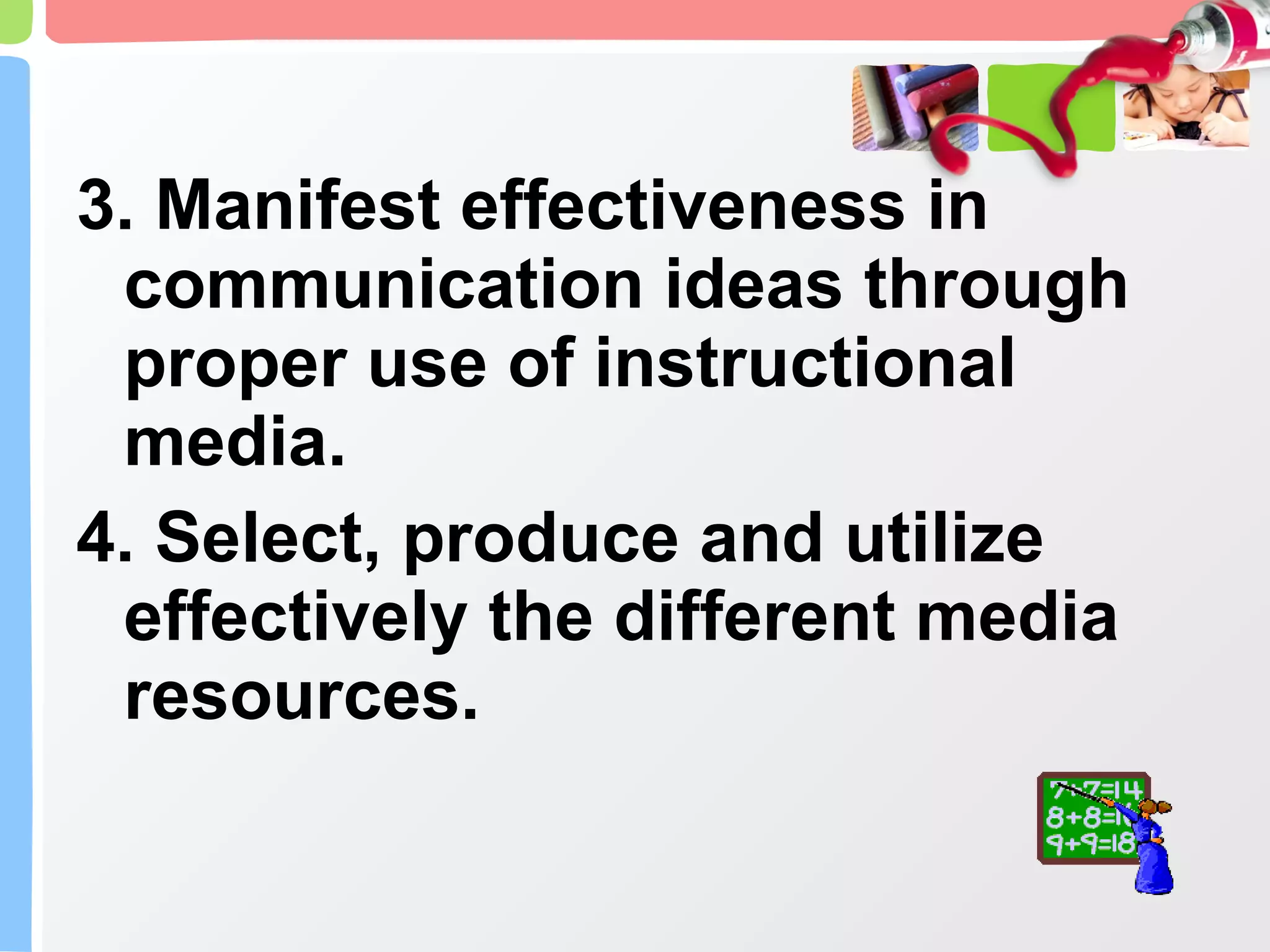 3. Manifest effectiveness in communication ideas through proper use of instructional media. 4. Select, produce and utilize effectively the different media resources. 