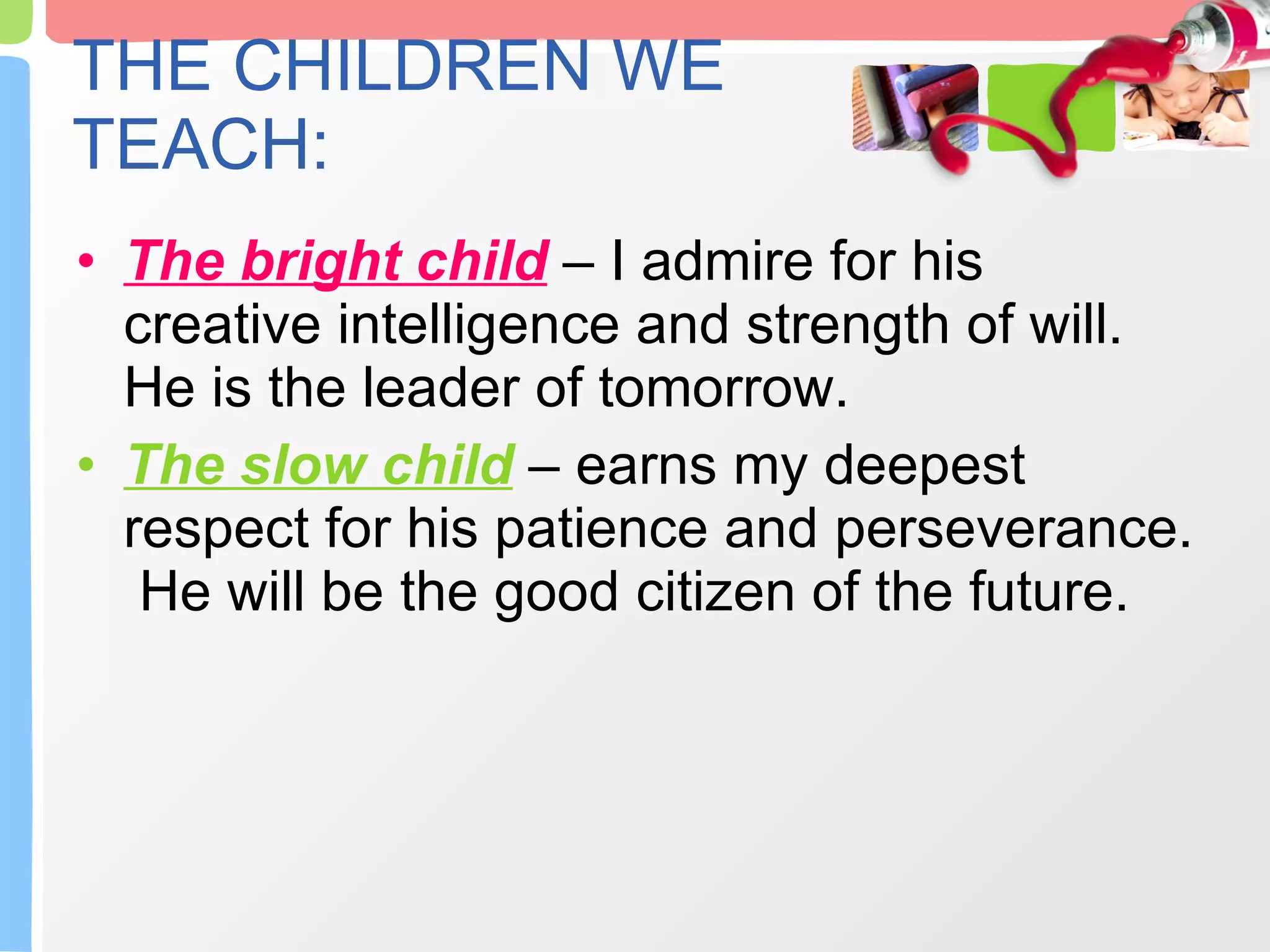 THE CHILDREN WE TEACH: The bright child  – I admire for his creative intelligence and strength of will.  He is the leader of tomorrow. The slow child  – earns my deepest respect for his patience and perseverance.  He will be the good citizen of the future.  