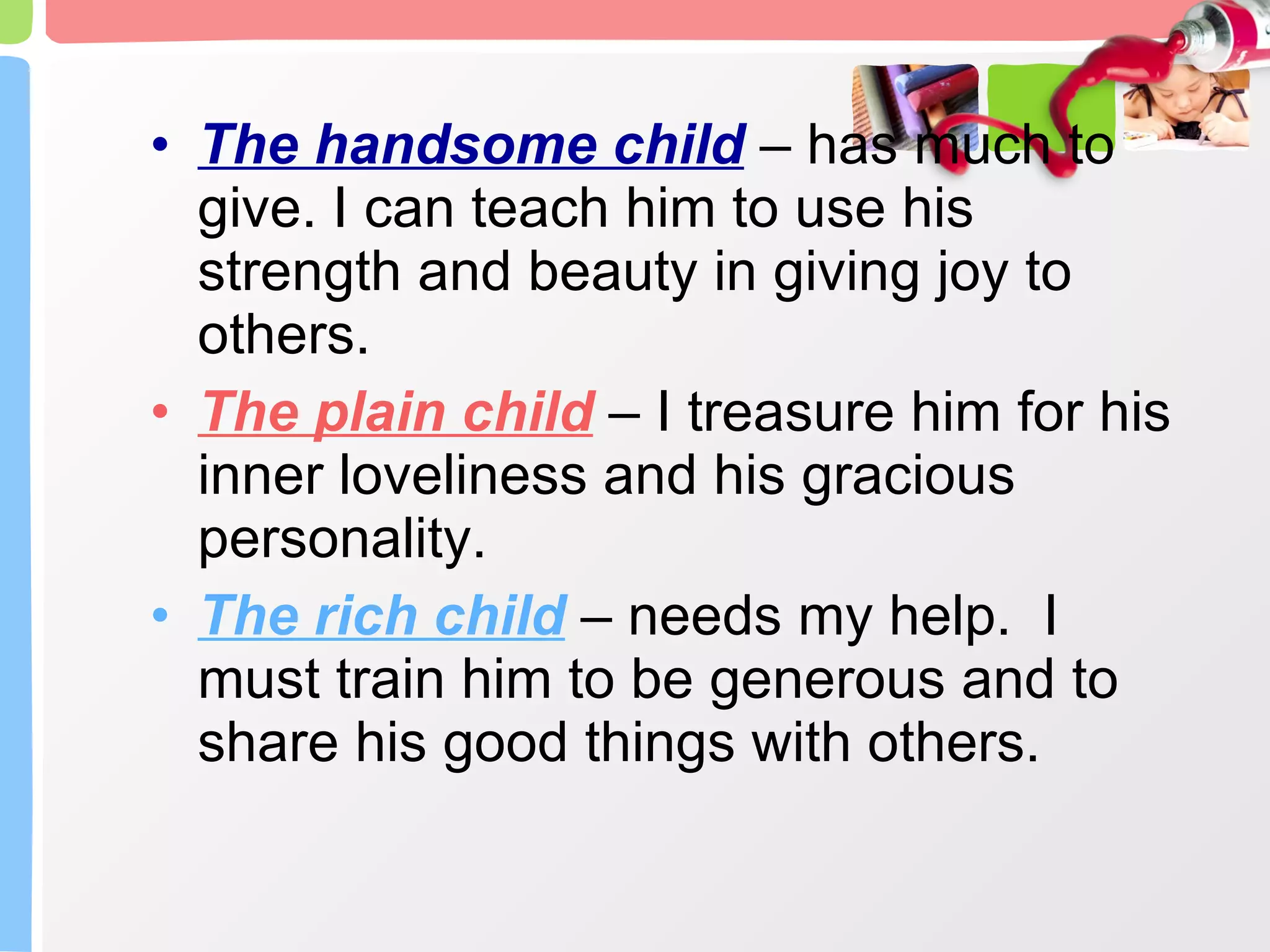 The handsome child  – has much to give. I can teach him to use his strength and beauty in giving joy to others. The plain child  – I treasure him for his inner loveliness and his gracious personality. The rich child  – needs my help.  I must train him to be generous and to share his good things with others. 