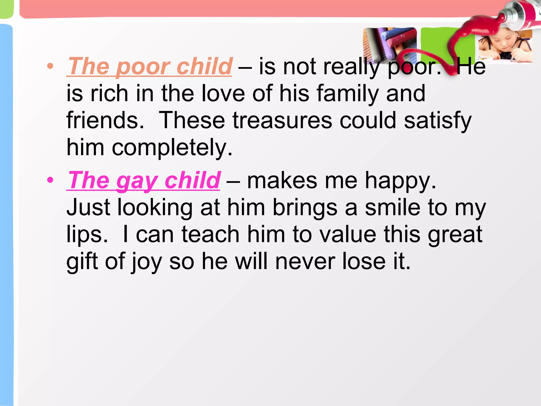 The poor child  – is not really poor.  He is rich in the love of his family and friends.  These treasures could satisfy him completely. The gay child  – makes me happy.  Just looking at him brings a smile to my lips.  I can teach him to value this great gift of joy so he will never lose it. 