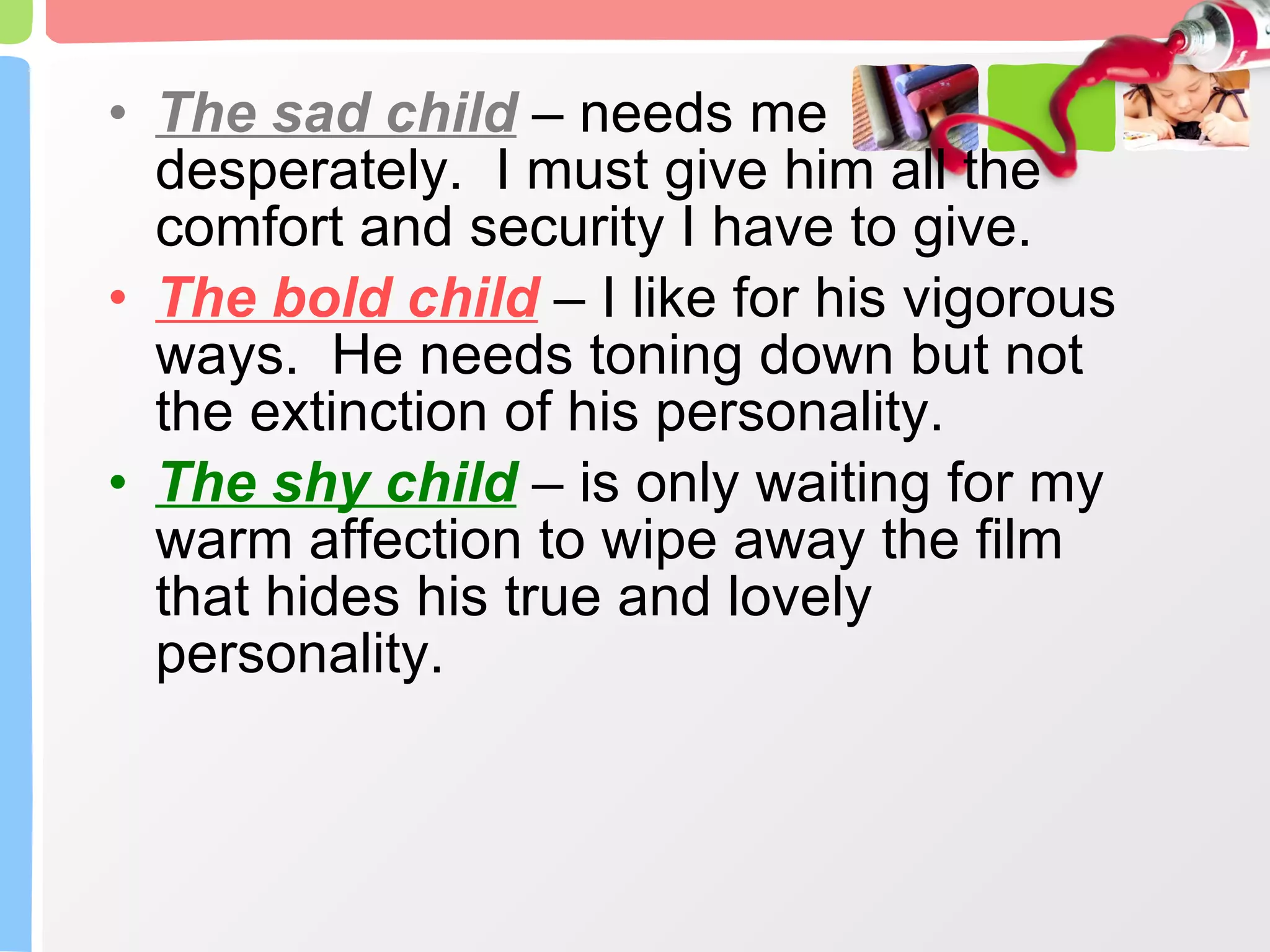 The sad child  – needs me desperately.  I must give him all the comfort and security I have to give. The bold child  – I like for his vigorous ways.  He needs toning down but not the extinction of his personality. The shy child  – is only waiting for my warm affection to wipe away the film that hides his true and lovely personality. 