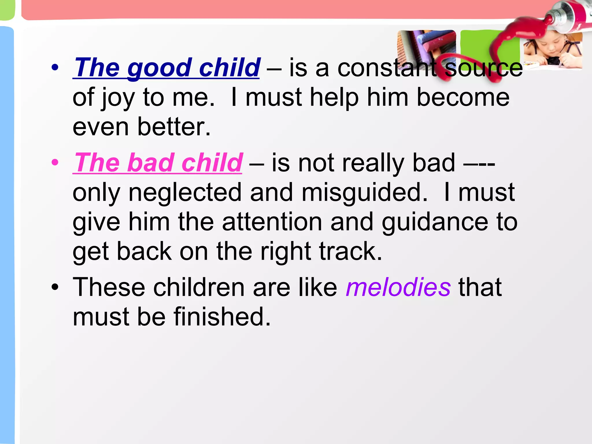 The good child  – is a constant source of joy to me.  I must help him become even better. The bad child  – is not really bad –--only neglected and misguided.  I must give him the attention and guidance to get back on the right track. These children are like  melodies  that must be finished. 
