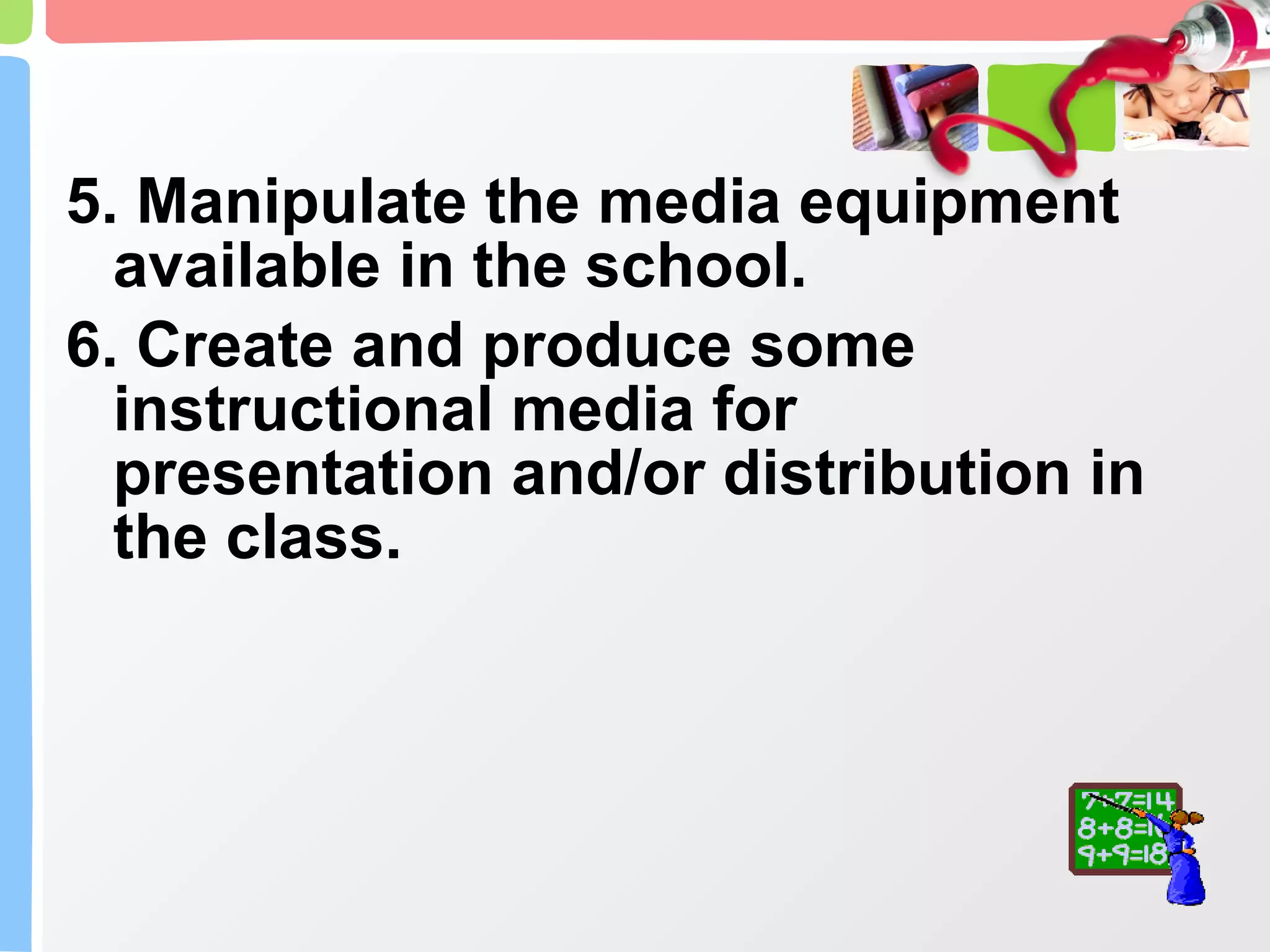 5. Manipulate the media equipment available in the school. 6. Create and produce some instructional media for presentation and/or distribution in the class. 
