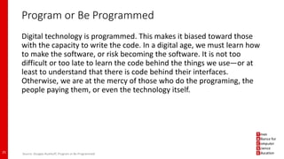 Program or Be Programmed
Digital technology is programmed. This makes it biased toward those
with the capacity to write the code. In a digital age, we must learn how
to make the software, or risk becoming the software. It is not too
difficult or too late to learn the code behind the things we use—or at
least to understand that there is code behind their interfaces.
Otherwise, we are at the mercy of those who do the programing, the
people paying them, or even the technology itself.
25 Source: Douglas Rushkoff, Program or Be Programmed
 