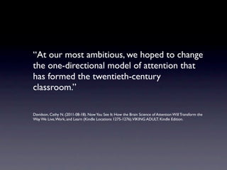 “At our most ambitious, we hoped to change
the one-directional model of attention that
has formed the twentieth-century
classroom.”

Davidson, Cathy N. (2011-08-18). Now You See It: How the Brain Science of Attention Will Transform the
Way We Live, Work, and Learn (Kindle Locations 1275-1276).VIKING ADULT. Kindle Edition.
 