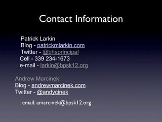 Contact Information
 Patrick Larkin
 Blog - patrickmlarkin.com
 Twitter - @bhsprincipal
 Cell - 339 234-1673
 e-mail - larkin@bpsk12.org

Andrew Marcinek
Blog - andrewmarcinek.com
Twitter - @andycinek
  email: amarcinek@bpsk12.org
 