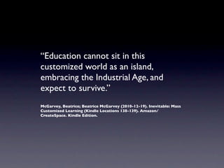 “Education cannot sit in this
customized world as an island,
embracing the Industrial Age, and
expect to survive.”
McGarvey, Beatrice; Beatrice McGarvey (2010-12-19). Inevitable: Mass
Customized Learning (Kindle Locations 138-139). Amazon/
CreateSpace. Kindle Edition.
 