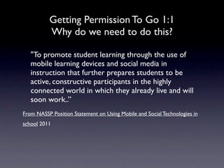Getting Permission To Go 1:1
          Why do we need to do this?

   "To promote student learning through the use of
   mobile learning devices and social media in
   instruction that further prepares students to be
   active, constructive participants in the highly
   connected world in which they already live and will
   soon work..”
From NASSP Position Statement on Using Mobile and Social Technologies in
school 2011     
 