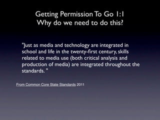 Getting Permission To Go 1:1
          Why do we need to do this?

   "Just as media and technology are integrated in
   school and life in the twenty-ﬁrst century, skills
   related to media use (both critical analysis and
   production of media) are integrated throughout the
   standards.."

From Common Core State Standards 2011
 
