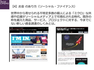 【4】お⾦金金  のあり⽅方（ソーシャル・ファイナンス）
世界中から寄せられる不不特定多数の個⼈人による「ミクロ」な共
感や応援がソーシャルメディア上で可視化される時代。既存の
枠を越えた商品、サービス、プロジェクトに対する、今までに
ない新しい資⾦金金調達のしくみとは。

 