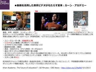 ■動画を活⽤用した教育ビデオがもたらす変⾰革：カーン・アカデミー

算数、科学、経済学、コンピューター・プログラミング、歴史などの教育コンテンツのほとんどをサルマン・カーン
⽒氏がチュートリアルを作成。優秀なエンジニアチームによるウェブサイトの開発・データ解析機能なども充実して利利
⽤用者も急速に伸びているサービス（⾮非営利利団体）*以下は11/1/2013時点でのデータ
・ユニークユーザー数：1000万⼈人/⽉月 　
・5100本以上の動画(  2本/週のペースで追加）
・エクササイズ完了了回数：14億回（400万回/１⽇日）
・動画再⽣生回数：3億回 　
・資⾦金金：3000万ドル（ゲイツ財団・グーグルなど）
・過去３年年で３万⼈人の教師が教室で導⼊入実績
・全てのコンテンツのスペイン語・ポルトガル語版が2013秋にリリース。2014年年１⽉月までに全てフランス語対応
・2013年年8⽉月にコモン・コア対応コンテンツ追加、⼤大幅サイトリニューアルを実現
・スタッフ数  約48⼈人
約3000万ドルという潤沢な寄付・助成⾦金金を活⽤用して今最も取り組んでいることとして、学習履履歴を閲覧するための
ダッシュボード機能の拡充、そしてグローバル対応に⼒力力を⼊入れている。
Khan  Academy:  The  future  of  education?  -‐‑‒  60  Minutes  -‐‑‒  CBS  News  -‐‑‒  http://cbsn.ws/17NaRl0  9/1/2013

 