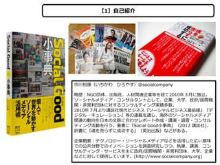 【1】⾃自⼰己紹介

市川裕康（いちかわ 　ひろやす）＠socialcompany
略略歴：NGO団体、出版社、⼈人材関連企業等を経て2010年年３⽉月に独⽴立立。
ソーシャルメディア・コンサルタントとして、企業、⼤大学、政府/国際機
関・⾮非営利利団体に対するコンサルティング実績多数。
2010年年７⽉月より講談社現代ビジネス『ソーシャルビジネス最前線』『デ
ジタル・キュレーション』等の連載を通じ、海外のソーシャルメディア
関連の動向を⽇日本の⽂文脈に合わせレポート作成・講演・調査・コンサル
ティング活動を⾏行行う。著書に『Social  Good⼩小事典』（2012  講談社)、
訳書に『魂を売らずに成功する』（英治出版）などがある。
企業概要：テクノロジー・ソーシャルメディアなどを活⽤用した広い意味
での公共分野でのイノベーションを調査研究しつつ、執筆、講演、コン
サルティング・サービスを主に政府/国際機関・⾮非営利利団体、⼤大学、企業
などに対して提供しています。(http://www.socialcompany.org)

 