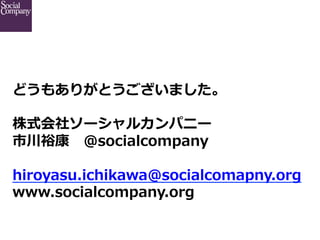 どうもありがとうございました。
株式会社ソーシャルカンパニー
市川裕康 　@socialcompany
hiroyasu.ichikawa@socialcomapny.org  
www.socialcompany.org

 