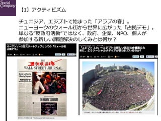 【1】アクティビズム
チュニジア、エジプトで始まった「アラブの春」。
ニューヨークのウォール街から世界に広がった「占拠デモ」。
単なる”反政府活動”ではなく、政府、企業、NPO、個⼈人が
参加する新しい課題解決のしくみとは何か？

 