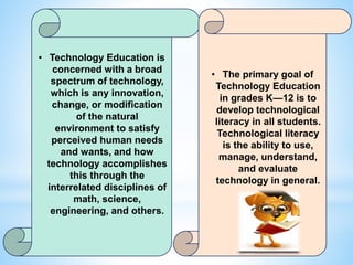 • Technology Education is
concerned with a broad
spectrum of technology,
which is any innovation,
change, or modification
of the natural
environment to satisfy
perceived human needs
and wants, and how
technology accomplishes
this through the
interrelated disciplines of
math, science,
engineering, and others.
• The primary goal of
Technology Education
in grades K—12 is to
develop technological
literacy in all students.
Technological literacy
is the ability to use,
manage, understand,
and evaluate
technology in general.
 