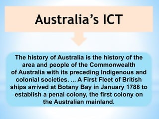 Australia’s ICT
The history of Australia is the history of the
area and people of the Commonwealth
of Australia with its preceding Indigenous and
colonial societies. ... A First Fleet of British
ships arrived at Botany Bay in January 1788 to
establish a penal colony, the first colony on
the Australian mainland.
 