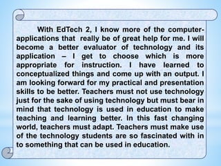 With EdTech 2, I know more of the computer-
applications that really be of great help for me. I will
become a better evaluator of technology and its
application – I get to choose which is more
appropriate for instruction. I have learned to
conceptualized things and come up with an output. I
am looking forward for my practical and presentation
skills to be better. Teachers must not use technology
just for the sake of using technology but must bear in
mind that technology is used in education to make
teaching and learning better. In this fast changing
world, teachers must adapt. Teachers must make use
of the technology students are so fascinated with in
to something that can be used in education.
 