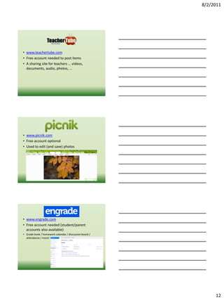 8/2/2011




• www.teachertube.com
• Free account needed to post items
• A sharing site for teachers … videos,
  documents, audio, photos, …




• www.picnik.com
• Free account optional
• Used to edit (and save) photos




• www.engrade.com
• Free account needed (student/parent
  accounts also available)
• Grade book / homework calendar / discussion board /
  attendance / more!




                                                             12
 