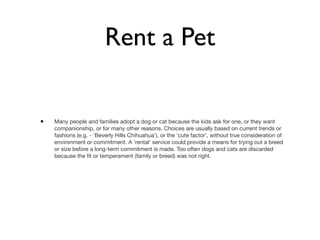 Rent a Pet


•   Many people and families adopt a dog or cat because the kids ask for one, or they want
    companionship, or for many other reasons. Choices are usually based on current trends or
    fashions (e.g. - 'Beverly Hills Chihuahua'), or the 'cute factor', without true consideration of
    environment or commitment. A 'rental' service could provide a means for trying out a breed
    or size before a long-term commitment is made. Too often dogs and cats are discarded
    because the ﬁt or temperament (family or breed) was not right.
 