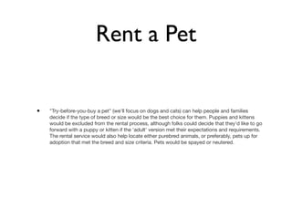 Rent a Pet


•   "Try-before-you-buy a pet" (we'll focus on dogs and cats) can help people and families
    decide if the type of breed or size would be the best choice for them. Puppies and kittens
    would be excluded from the rental process, although folks could decide that they'd like to go
    forward with a puppy or kitten if the 'adult' version met their expectations and requirements.
    The rental service would also help locate either purebred animals, or preferably, pets up for
    adoption that met the breed and size criteria. Pets would be spayed or neutered.
 