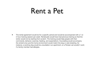 Rent a Pet

•   The rental agreement would be for a speciﬁc period and would be accompanied with a 1 or
    2-hour training session per week. Rental pets would have had previous training so that the
    renter would not be starting from scratch. The training would help people with their
    commands, behavior, exercise, feeding, and expectations. Counseling would accompany
    the rental to be sure the home environment would match the dog or cats breeding, for
    instance, a working dog would be unsuitable in an apartment, or a Persian cat wouldn't work
    if a family member had allergies.
 