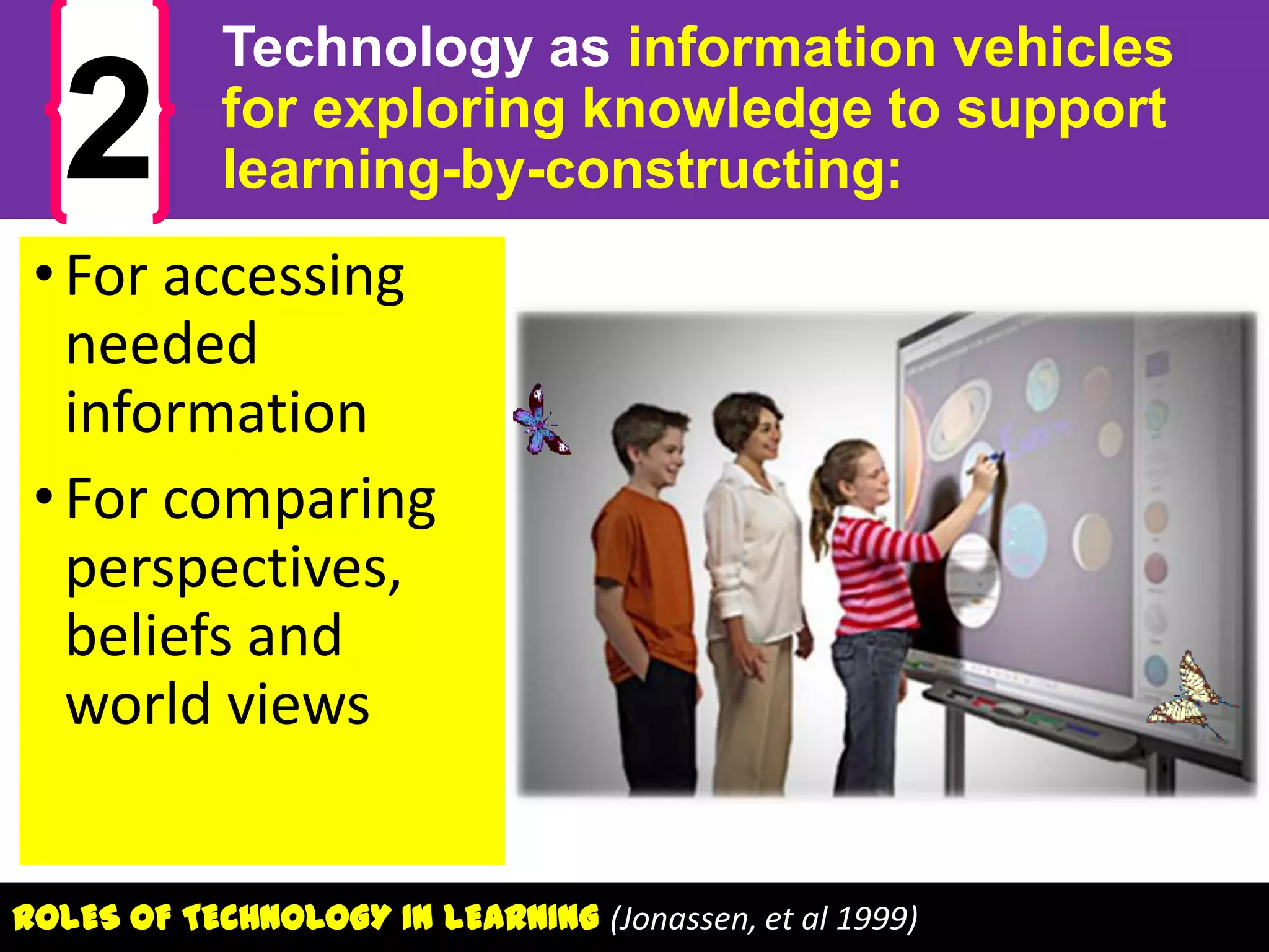 2

Technology as information vehicles
for exploring knowledge to support
learning-by-constructing:

• For accessing
needed
information
• For comparing
perspectives,
beliefs and
world views
ROLES OF TECHNOLOGY IN LEARNING (Jonassen, et al 1999)

 