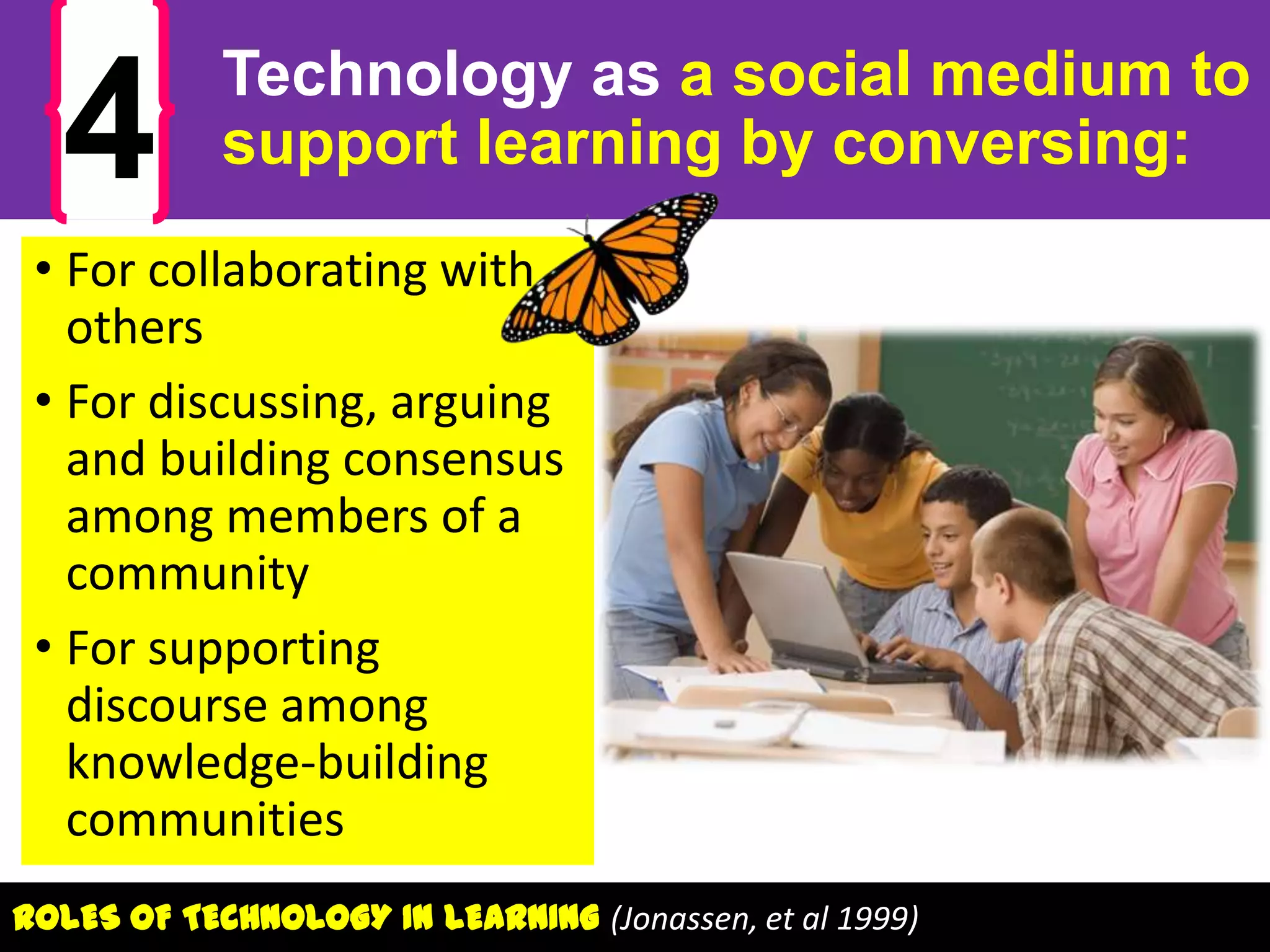 4

Technology as a social medium to
support learning by conversing:

• For collaborating with
others
• For discussing, arguing
and building consensus
among members of a
community
• For supporting
discourse among
knowledge-building
communities
ROLES OF TECHNOLOGY IN LEARNING (Jonassen, et al 1999)

 