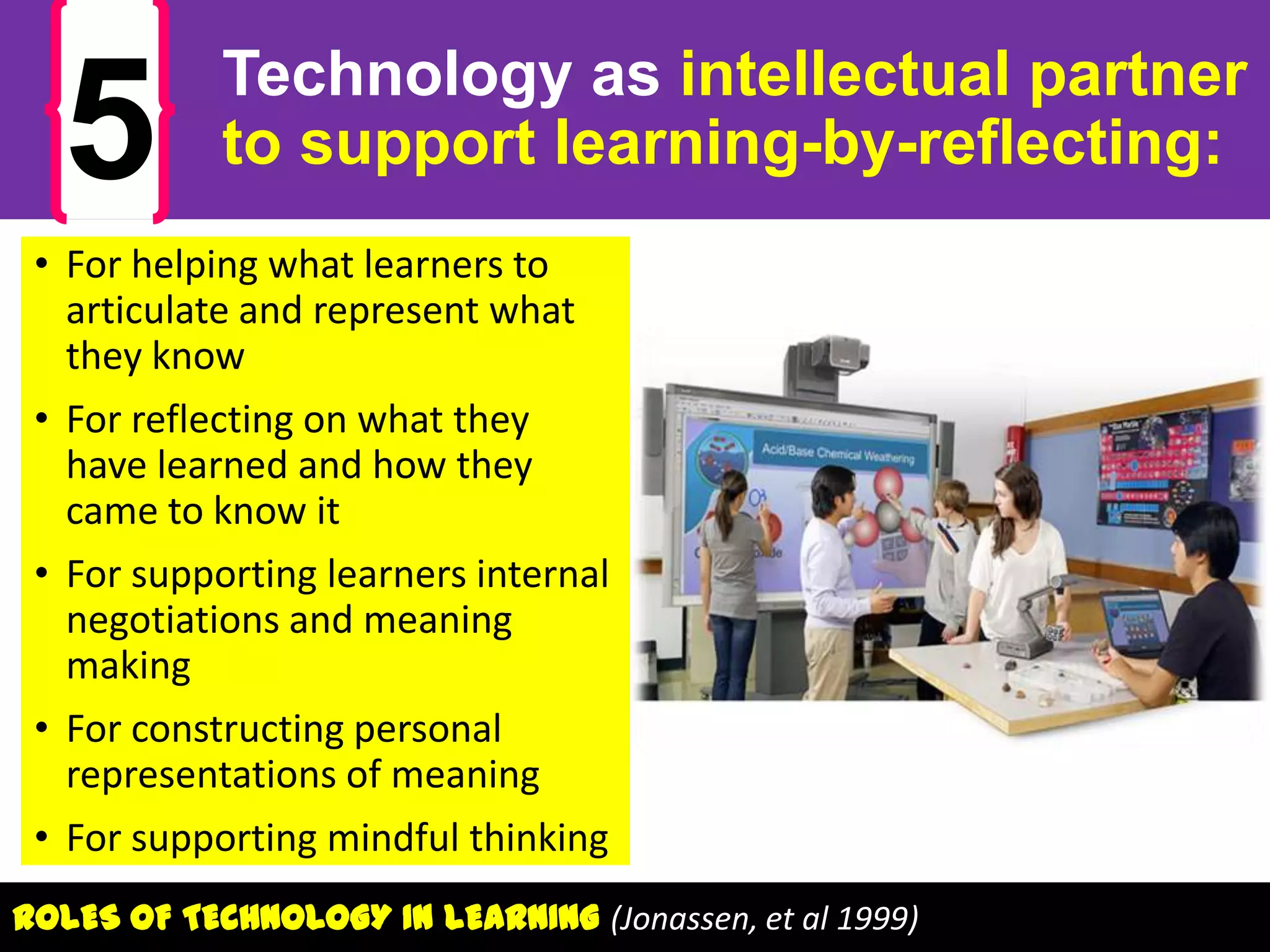 5

Technology as intellectual partner
to support learning-by-reflecting:

• For helping what learners to
articulate and represent what
they know
• For reflecting on what they
have learned and how they
came to know it
• For supporting learners internal
negotiations and meaning
making
• For constructing personal
representations of meaning
• For supporting mindful thinking
ROLES OF TECHNOLOGY IN LEARNING (Jonassen, et al 1999)

 