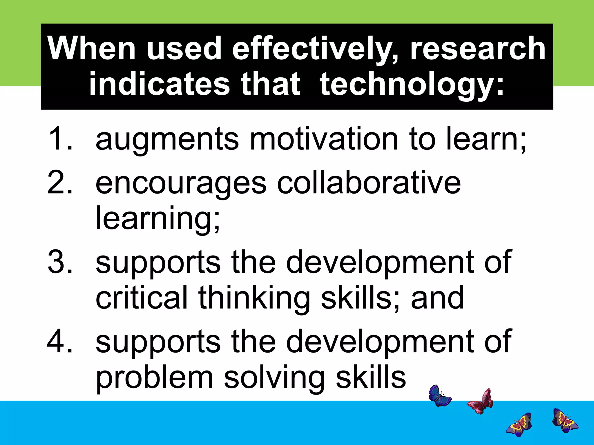 When used effectively, research
indicates that technology:
1. augments motivation to learn;
2. encourages collaborative
learning;
3. supports the development of
critical thinking skills; and
4. supports the development of
problem solving skills

 