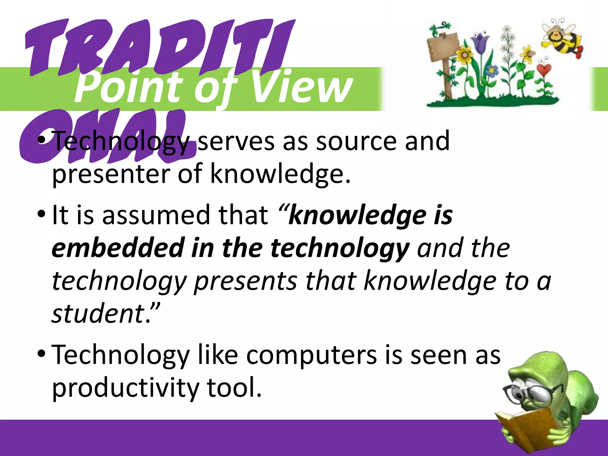 Traditi
Point of View
onal

• Technology serves as source and
presenter of knowledge.
• It is assumed that “knowledge is
embedded in the technology and the
technology presents that knowledge to a
student.”
• Technology like computers is seen as
productivity tool.

 