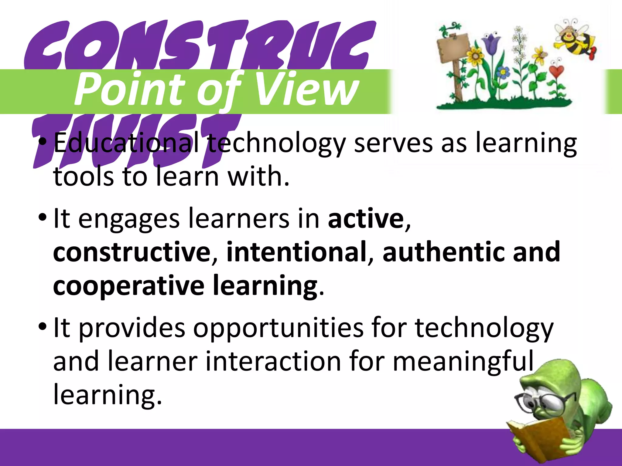 Construc
Point of View
tivist

• Educational technology serves as learning
tools to learn with.
• It engages learners in active,
constructive, intentional, authentic and
cooperative learning.
• It provides opportunities for technology
and learner interaction for meaningful
learning.

 
