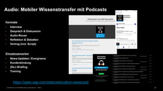 21PUBLIC© 2019 SAP SE or an SAP affiliate company. All rights reserved. ǀ
Formate
• Interview
• Gespräch & Diskussion
• Audio-Reuse
• Reflektion & Debatten
• Vortrag (incl. Script)
Einsatzszenarien
• News-Updates / Evergreens
• Kundenbindung
• (De-) Briefing
• Training
Audio: Mobiler Wissenstransfer mit Podcasts
https://open.sap.com/static/education-newscast/
 