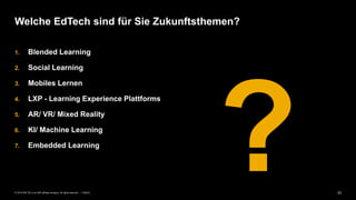 23PUBLIC© 2019 SAP SE or an SAP affiliate company. All rights reserved. ǀ
1. Blended Learning
2. Social Learning
3. Mobiles Lernen
4. LXP - Learning Experience Plattforms
5. AR/ VR/ Mixed Reality
6. KI/ Machine Learning
7. Embedded Learning
Welche EdTech sind für Sie Zukunftsthemen?
 