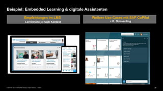 29PUBLIC© 2019 SAP SE or an SAP affiliate company. All rights reserved. ǀ
Beispiel: Embedded Learning & digitale Assistenten
Empfehlungen im LMS
Lerninhalte je nach Kontext
Weitere Use-Cases mit SAP CoPilot
z.B. Onboarding
 