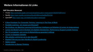 34PUBLIC© 2019 SAP SE or an SAP affiliate company. All rights reserved. ǀ
Weitere Informationen & Links
SAP Education Newscast
• iTunes https://podcasts.apple.com/us/podcast/education-newscast/id1352307529?mt=2
• Spotify https://open.spotify.com/show/5hsuELMNmsySwkMeZDcC4d
• openSAP https://open.sap.com/static/education-newscast/
• A New Paradigm For Corporate Training: Learning In The Flow of Work
• Scalable Learning - ein neues Lern-Konzept?
• Der Einfluss von Machine Learning & Künstlicher Intelligenz auf Arbeiten & Lernen im Unternehmen
• Lernen bei Bedarf und im Kontext mit digitalen Assistenten: Performance Support anstatt Training
• Die 10 Lerngebote: wie Lernen & Weiterbildung garantiert mißlingt
• Lernen im Digitalen Zeitalter
• Wie arbeiten und lernen wir in der Zukunft?
• Digitale Führung aus dem Handbuch Digital Leadership
• Agiles Lernen
• Introduction to Design Thinking
 