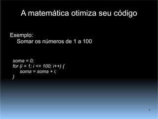 A matemática otimiza seu código Exemplo: Somar os números de 1 a 100 soma = 0; for (i = 1; i <= 100; i++) { soma = soma + i; } 