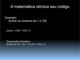 A matemática otimiza seu código Exemplo: Somar os números de 1 a 100 soma = (100 * 101) / 2 Progressão Aritmética Soma de P.A.: Sn = (n (A1 + An)) / 2 