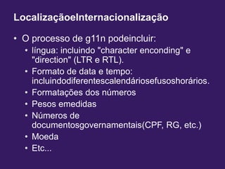 LocalizaçãoeInternacionalizaçãoO processo de g11n podeincluir:língua: incluindo "character enconding" e "direction" (LTR e RTL).Formato de data e tempo: incluindodiferentescalendáriosefusoshorários.Formatações dos númerosPesos emedidasNúmeros de documentosgovernamentais(CPF, RG, etc.)MoedaEtc...
