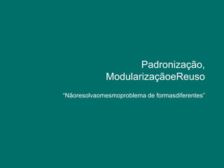 Padronização, ModularizaçãoeReuso“Nãoresolvaomesmoproblema de formasdiferentes”