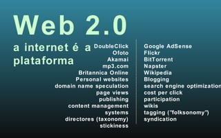Web 2.0 a internet é a  plataforma Google AdSense Flickr BitTorrent Napster Wikipedia Blogging search engine optimization cost per click participation wikis tagging (”folksonomy”) syndication DoubleClick Ofoto Akamai mp3.com Britannica Online Personal websites domain name speculation page views publishing content management systems directores (taxonomy) stickiness 