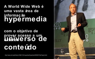 A World Wide Web é uma vasta área de informação  com o objetivo de prover acesso a um extenso  hypermedia http://www.w3.org/History/19921103-hypertext/hypertext/WWW/TheProject.html universo de conteúdo Ninguém vai precisar mais do que 640kb  de memória em  um PC. Bill Gates, 1981 