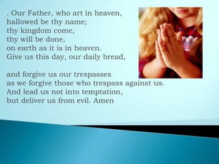 . Our Father, who art in heaven,
hallowed be thy name;
thy kingdom come,
thy will be done,
on earth as it is in heaven.
Give us this day, our daily bread,
and forgive us our trespasses
as we forgive those who trespass against us.
And lead us not into temptation,
but deliver us from evil. Amen
 