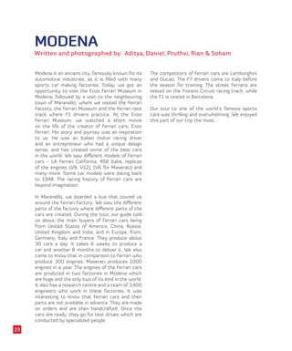 MODENA
Written and photographed by: Aditya, Daniel, Pruthvi, Rian & Soham
Modena is an ancient city, famously known for its
automotive industries, as it is filled with many
sports car making factories. Today, we got an
opportunity to visit the Enzo Ferrari Museum in
Modena, followed by a visit to the neighbouring
town of Maranello, where we visited the Ferrari
Factory, the Ferrari Museum and the Ferrari race
track where F1 drivers practice. At the Enzo
Ferrari Museum, we watched a short movie
on the life of the creator of Ferrari cars, Enzo
Ferrari. His story and journey was an inspiration
to us. He was an Italian motor racing driver
and an entrepreneur who had a unique design
sense, and has created some of the best cars
in the world. We saw different models of Ferrari
cars - LA Ferrari California, 458 Italia, replicas
of the engines (V8, V12), (V6 for Maserati) and
many more. Some car models were dating back
to 1948. The racing history of Ferrari cars are
beyond imagination.
In Maranello, we boarded a bus that toured us
around the Ferrari Factory. We saw the different
parts of the factory where different parts of the
cars are created. During the tour, our guide told
us about the main buyers of Ferrari cars being
from United States of America, China, Russia,
United Kingdom and India, and in Europe, from,
Germany, Italy and France. They produce about
30 cars a day. It takes 6 weeks to produce a
car and another 8 months to deliver it. We also
came to know that in comparison to Ferrari who
produce 300 engines, Maserati produces 1000
engines in a year. The engines of the Ferrari cars
are produced in two factories in Modena which
are huge and the only two of its kind in the world.
It also has a research centre and a team of 3,400
engineers who work in these factories. It was
interesting to know that Ferrari cars and their
parts are not available in advance. They are made
on orders and are then handcrafted. Once the
cars are ready, they go for test drives which are
conducted by specialized people.
The competitors of Ferrari cars are Lamborghini
and Ducati. The F7 drivers come to Italy before
the season for training. The street Ferraris are
tested on the Fiorano Circuit racing track, while
the F1 is tested in Barcelona.
Our tour to one of the world’s famous sports
cars was thrilling and overwhelming. We enjoyed
this part of our trip the most.
23
 