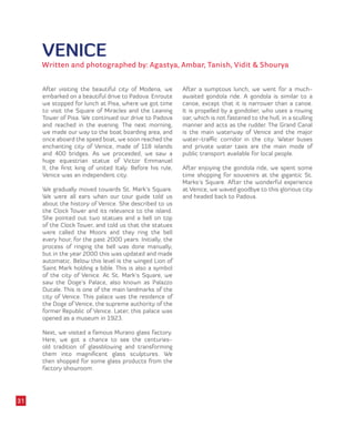 VENICE
Written and photographed by: Agastya, Ambar, Tanish, Vidit & Shourya
After visiting the beautiful city of Modena, we
embarked on a beautiful drive to Padova. Enroute
we stopped for lunch at Pisa, where we got time
to visit the Square of Miracles and the Leaning
Tower of Pisa. We continued our drive to Padova
and reached in the evening. The next morning,
we made our way to the boat boarding area, and
once aboard the speed boat, we soon reached the
enchanting city of Venice, made of 118 islands
and 400 bridges. As we proceeded, we saw a
huge equestrian statue of Victor Emmanuel
II, the first king of united Italy. Before his rule,
Venice was an independent city.
We gradually moved towards St. Mark’s Square.
We were all ears when our tour guide told us
about the history of Venice. She described to us
the Clock Tower and its relevance to the island.
She pointed out two statues and a bell on top
of the Clock Tower, and told us that the statues
were called the Moors and they ring the bell
every hour, for the past 2000 years. Initially, the
process of ringing the bell was done manually,
but in the year 2000 this was updated and made
automatic. Below this level is the winged Lion of
Saint Mark holding a bible. This is also a symbol
of the city of Venice. At St. Mark’s Square, we
saw the Doge’s Palace, also known as Palazzo
Ducale. This is one of the main landmarks of the
city of Venice. This palace was the residence of
the Doge of Venice, the supreme authority of the
former Republic of Venice. Later, this palace was
opened as a museum in 1923.
Next, we visited a famous Murano glass factory.
Here, we got a chance to see the centuries-
old tradition of glassblowing and transforming
them into magnificent glass sculptures. We
then shopped for some glass products from the
factory showroom.
After a sumptous lunch, we went for a much-
awaited gondola ride. A gondola is similar to a
canoe, except that it is narrower than a canoe.
It is propelled by a gondolier, who uses a rowing
oar, which is not fastened to the hull, in a sculling
manner and acts as the rudder. The Grand Canal
is the main waterway of Venice and the major
water-traffic corridor in the city. Water buses
and private water taxis are the main mode of
public transport available for local people.
After enjoying the gondola ride, we spent some
time shopping for souvenirs at the gigantic St.
Marks’s Square. After the wonderful experience
at Venice, we waved goodbye to this glorious city
and headed back to Padova.
31
 