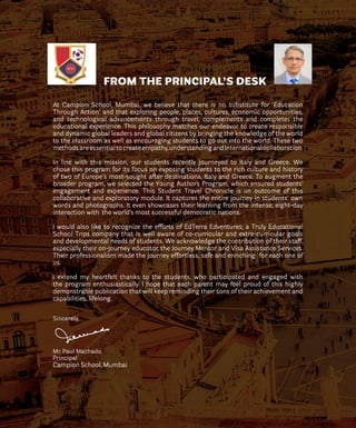 FROM THE PRINCIPAL’S DESK
At Campion School, Mumbai, we believe that there is no substitute for ‘Education
Through Action’ and that exploring people, places, cultures, economic opportunities,
and technological advancements through travel, complements and completes the
educational experience. This philosophy matches our endeavor to create responsible
and dynamic global leaders and global citizens by bringing the knowledge of the world
to the classroom as well as encouraging students to go out into the world. These two
methodsareessentialtocreateempathy,understandingandInternationalcollaboration.
In line with this mission, our students recently journeyed to Italy and Greece. We
chose this program for its focus on exposing students to the rich culture and history
of two of Europe’s most-sought after destinations, Italy and Greece. To augment the
broader program, we selected the Young Authors Program, which ensured students’
engagement and experience. This Student Travel Chronicle is an outcome of this
collaborative and exploratory module. It captures the entire journey in students’ own
words and photographs. It even showcases their learning from the intense, eight-day
interaction with the world’s most successful democratic nations.
I would also like to recognize the efforts of EdTerra Edventures; a Truly Educational
School Trips company that is well aware of co-curricular and extra-curricular goals
and developmental needs of students. We acknowledge the contribution of their staff,
especially their on-journey educator, the Journey Mentor and Visa Assistance Services.
Their professionalism made the journey effortless, safe and enriching for each one of
us.
I extend my heartfelt thanks to the students, who participated and engaged with
the program enthusiastically. I hope that each parent may feel proud of this highly
demonstrable publication that will keep reminding their sons of their achievement and
capabilities, lifelong.
Sincerely,
Mr. Paul Machado
Principal
Campion School, Mumbai
 